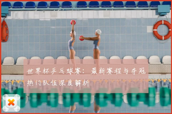 世界杯乒乓球赛：最新赛程与夺冠热门队伍深度解析