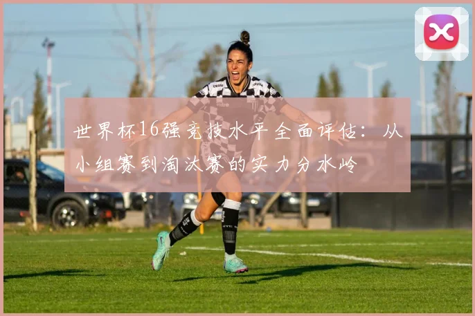 世界杯16强竞技水平全面评估：从小组赛到淘汰赛的实力分水岭