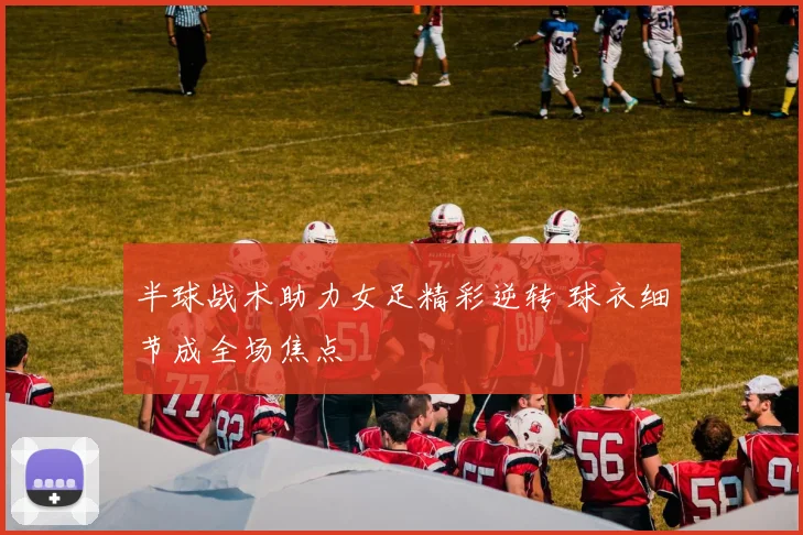 半球战术助力女足精彩逆转 球衣细节成全场焦点