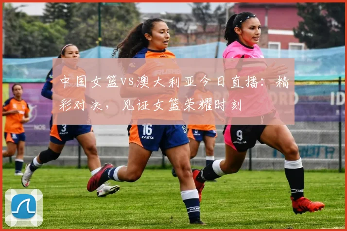 中国女篮vs澳大利亚今日直播:精彩对决,见证女篮荣耀时刻