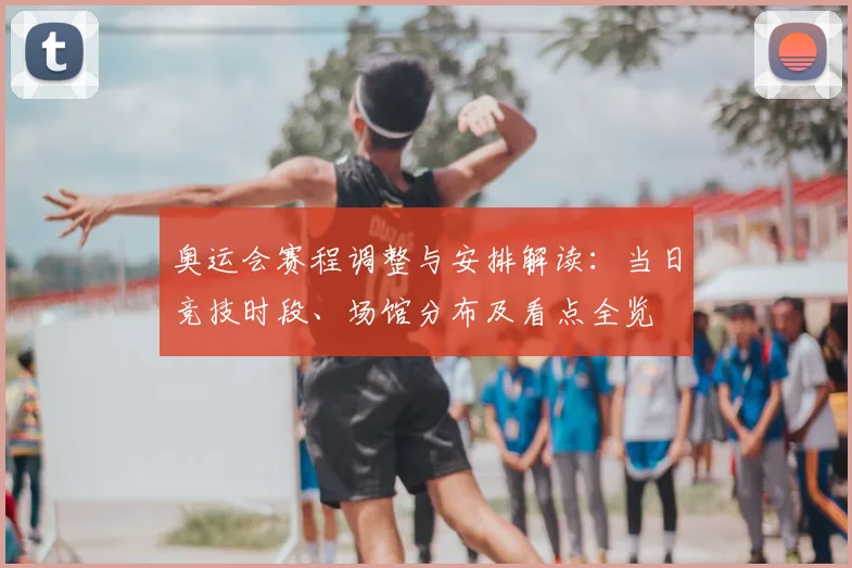 奥运会赛程调整与安排解读：当日竞技时段、场馆分布及看点全览
