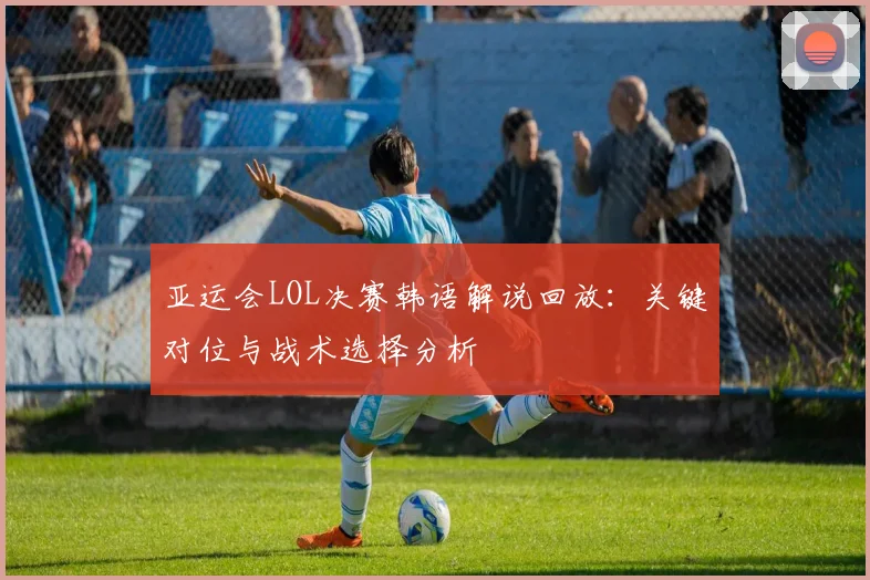 亚运会LOL决赛韩语解说回放：关键对位与战术选择分析