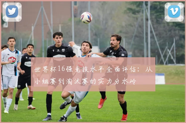 世界杯16强竞技水平全面评估：从小组赛到淘汰赛的实力分水岭