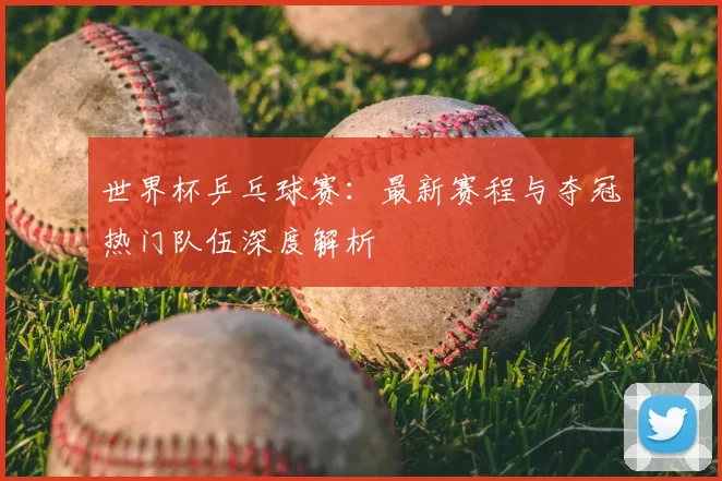 世界杯乒乓球赛：最新赛程与夺冠热门队伍深度解析