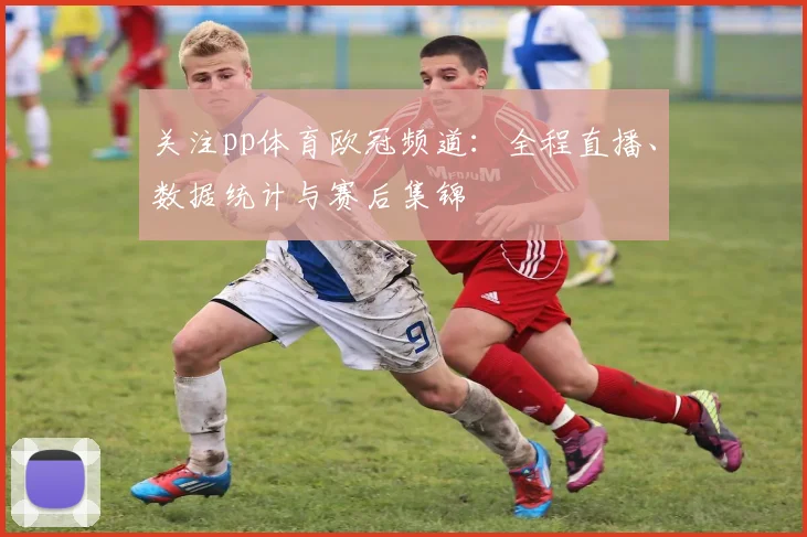 关注pp体育欧冠频道：全程直播、数据统计与赛后集锦