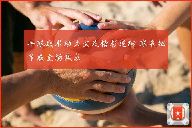 半球战术助力女足精彩逆转 球衣细节成全场焦点