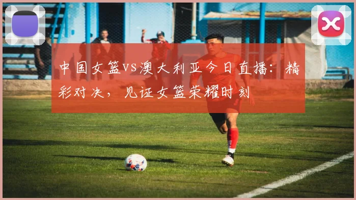 中国女篮vs澳大利亚今日直播:精彩对决,见证女篮荣耀时刻